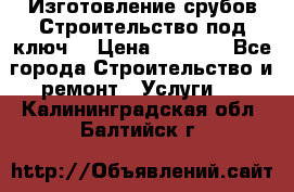 Изготовление срубов.Строительство под ключ. › Цена ­ 8 000 - Все города Строительство и ремонт » Услуги   . Калининградская обл.,Балтийск г.